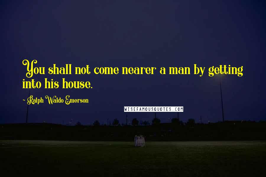 Ralph Waldo Emerson Quotes: You shall not come nearer a man by getting into his house.
