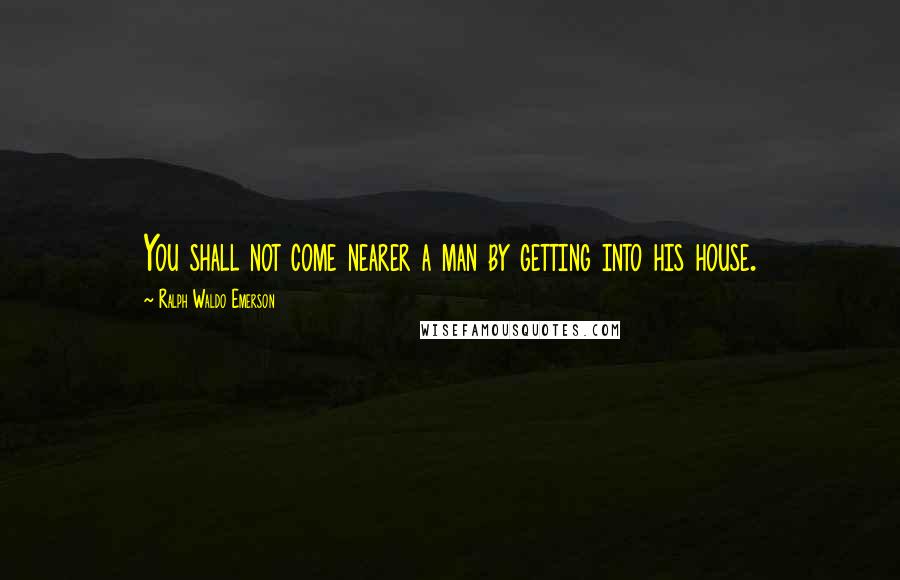 Ralph Waldo Emerson Quotes: You shall not come nearer a man by getting into his house.