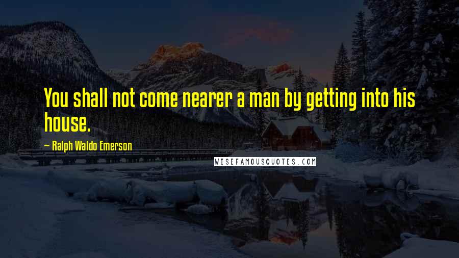 Ralph Waldo Emerson Quotes: You shall not come nearer a man by getting into his house.