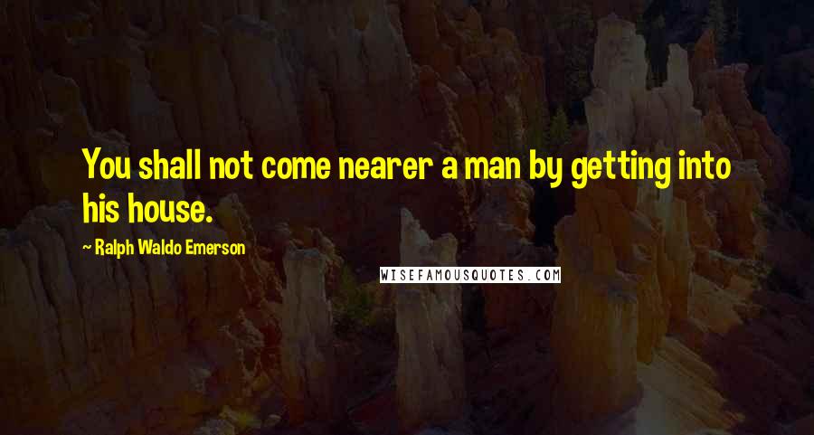 Ralph Waldo Emerson Quotes: You shall not come nearer a man by getting into his house.