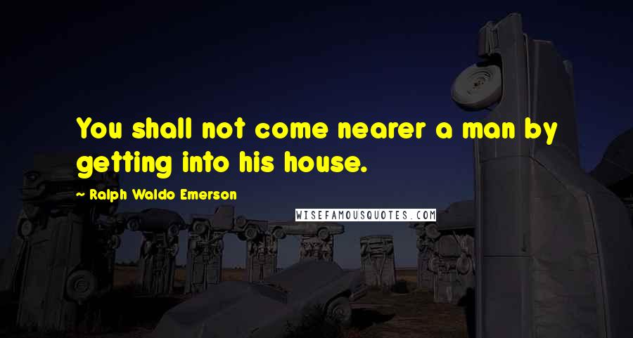 Ralph Waldo Emerson Quotes: You shall not come nearer a man by getting into his house.