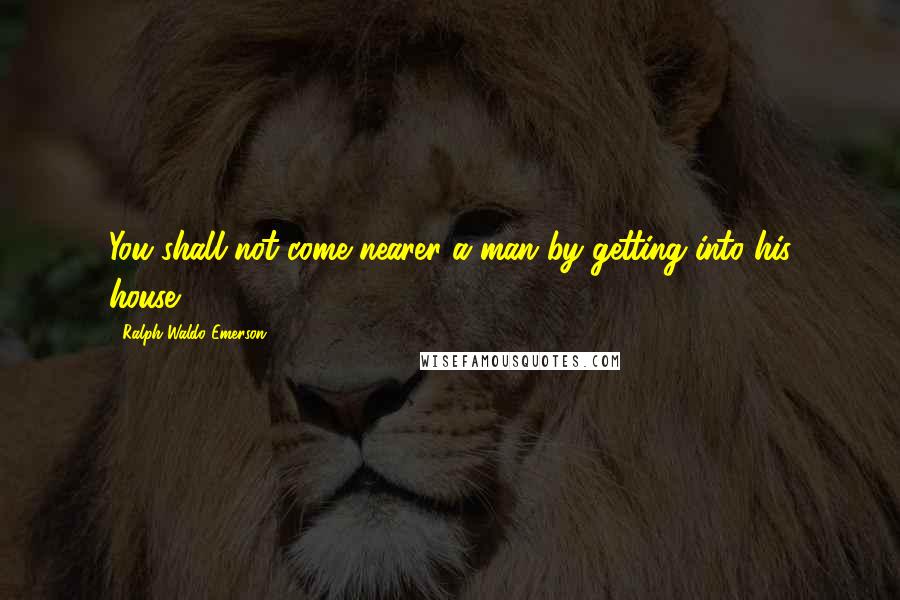 Ralph Waldo Emerson Quotes: You shall not come nearer a man by getting into his house.