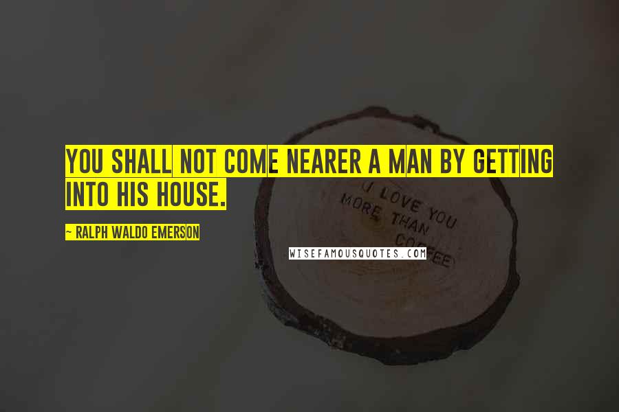 Ralph Waldo Emerson Quotes: You shall not come nearer a man by getting into his house.
