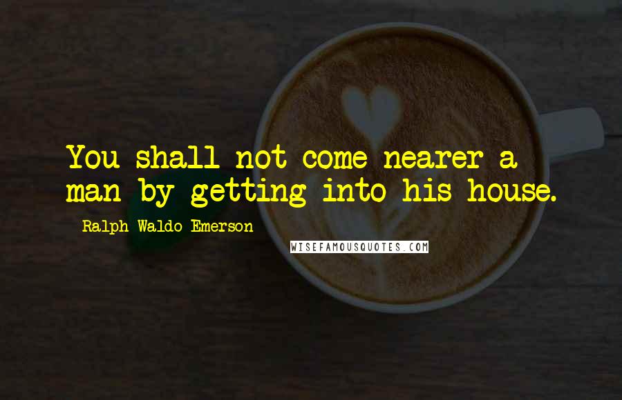 Ralph Waldo Emerson Quotes: You shall not come nearer a man by getting into his house.