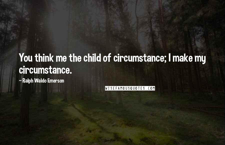 Ralph Waldo Emerson Quotes: You think me the child of circumstance; I make my circumstance.