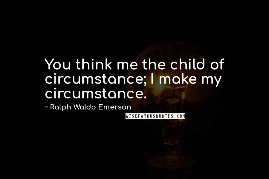 Ralph Waldo Emerson Quotes: You think me the child of circumstance; I make my circumstance.