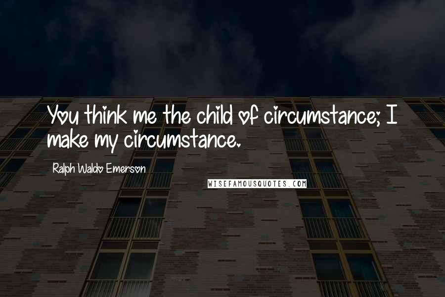 Ralph Waldo Emerson Quotes: You think me the child of circumstance; I make my circumstance.