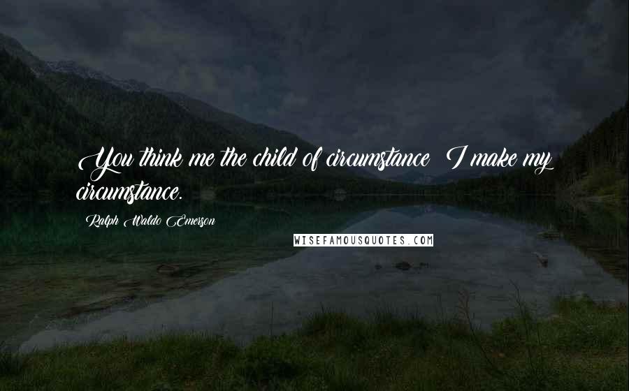 Ralph Waldo Emerson Quotes: You think me the child of circumstance; I make my circumstance.
