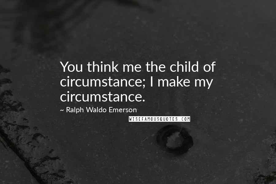 Ralph Waldo Emerson Quotes: You think me the child of circumstance; I make my circumstance.