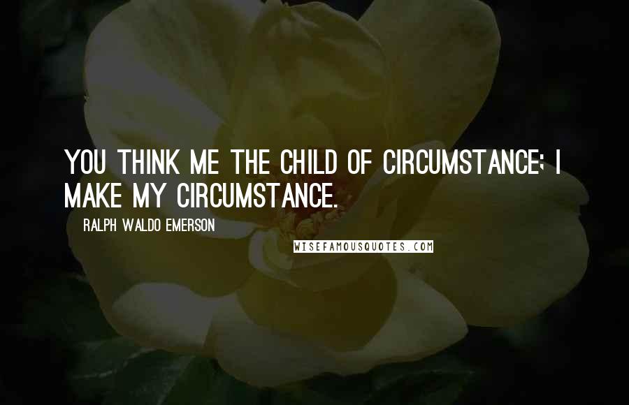 Ralph Waldo Emerson Quotes: You think me the child of circumstance; I make my circumstance.
