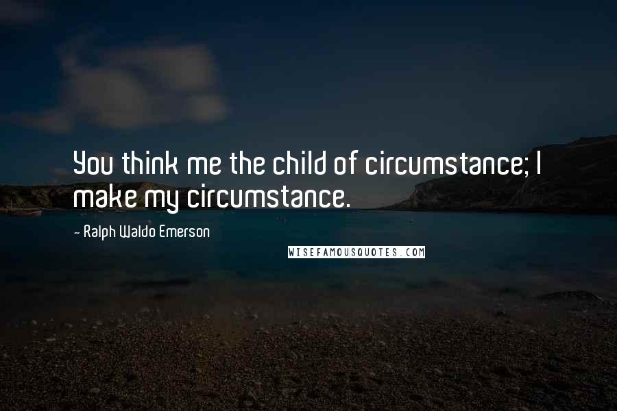 Ralph Waldo Emerson Quotes: You think me the child of circumstance; I make my circumstance.