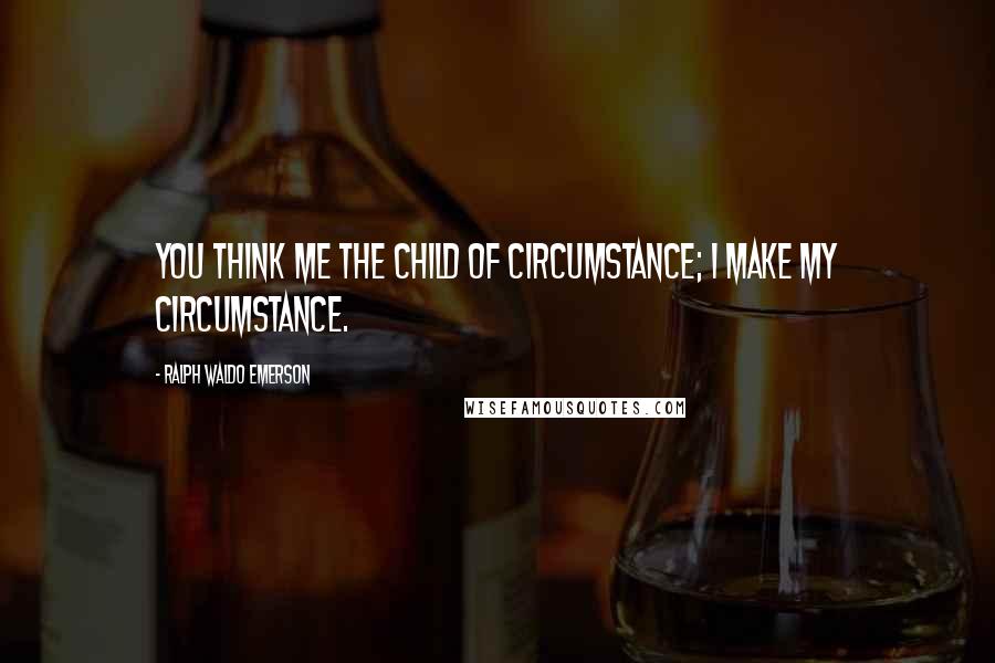 Ralph Waldo Emerson Quotes: You think me the child of circumstance; I make my circumstance.