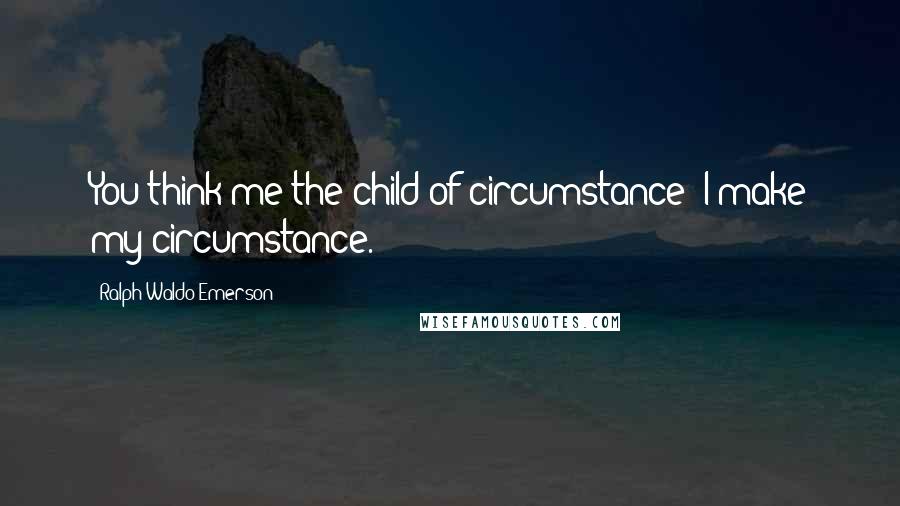 Ralph Waldo Emerson Quotes: You think me the child of circumstance; I make my circumstance.