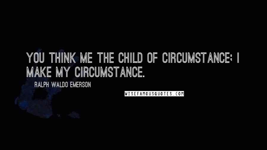 Ralph Waldo Emerson Quotes: You think me the child of circumstance; I make my circumstance.