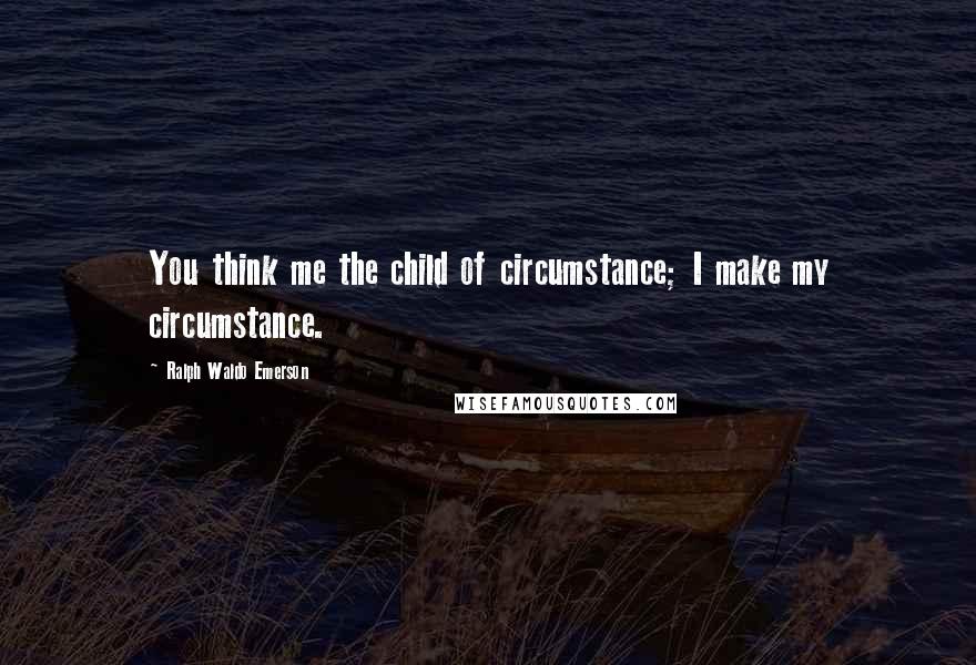 Ralph Waldo Emerson Quotes: You think me the child of circumstance; I make my circumstance.
