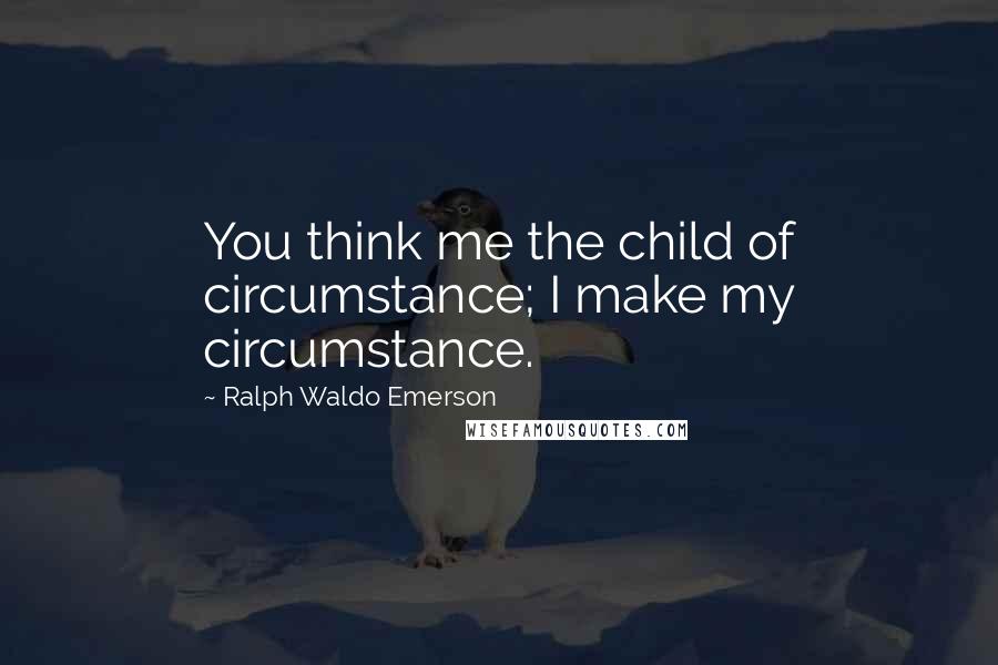Ralph Waldo Emerson Quotes: You think me the child of circumstance; I make my circumstance.