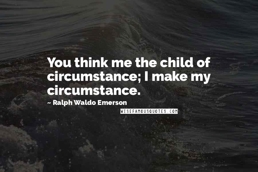 Ralph Waldo Emerson Quotes: You think me the child of circumstance; I make my circumstance.