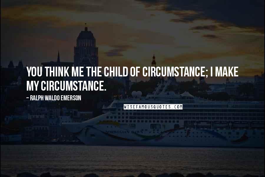 Ralph Waldo Emerson Quotes: You think me the child of circumstance; I make my circumstance.