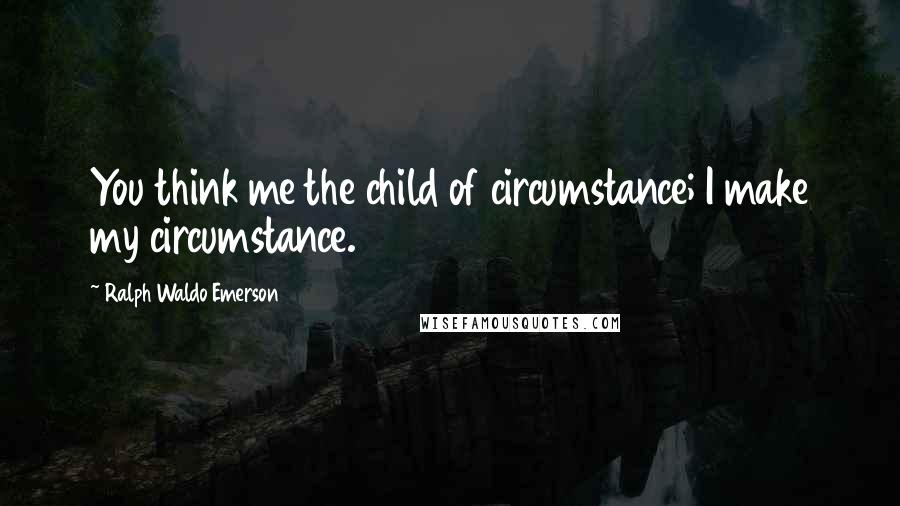 Ralph Waldo Emerson Quotes: You think me the child of circumstance; I make my circumstance.