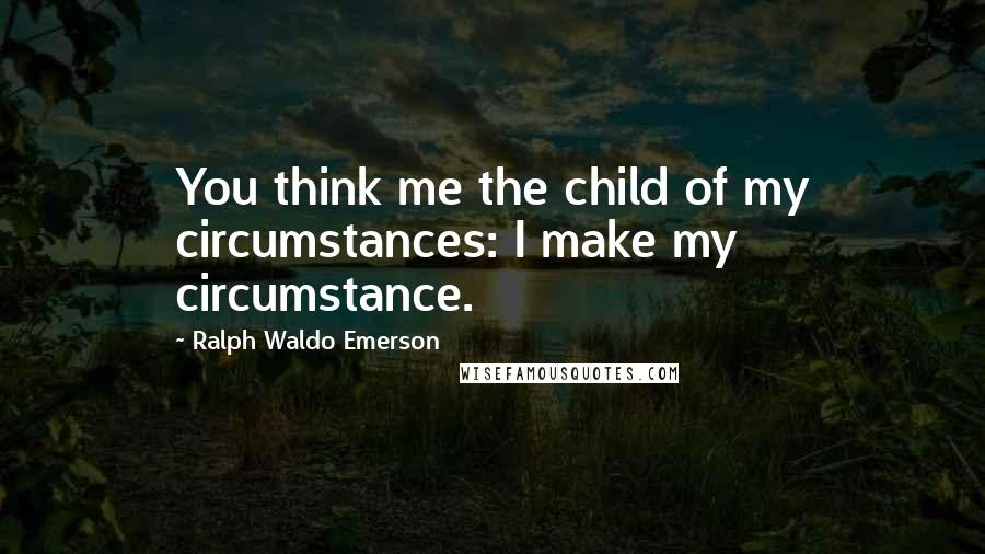 Ralph Waldo Emerson Quotes: You think me the child of my circumstances: I make my circumstance.