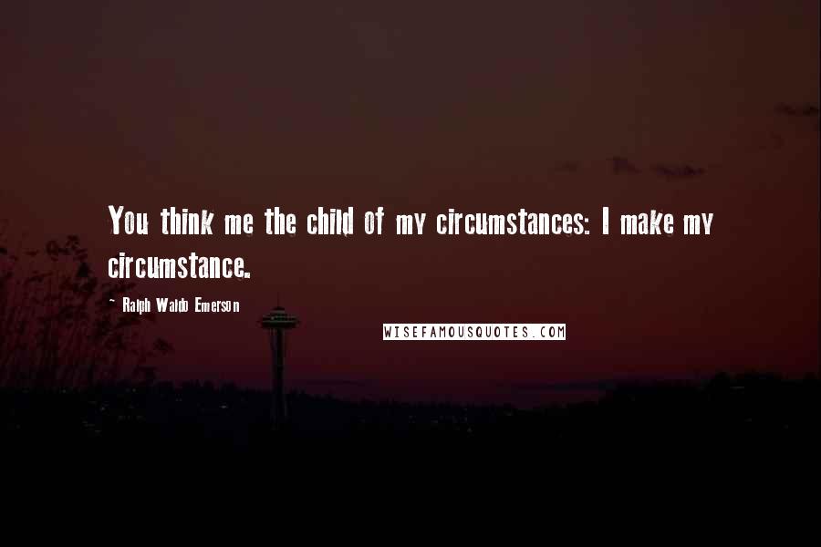 Ralph Waldo Emerson Quotes: You think me the child of my circumstances: I make my circumstance.