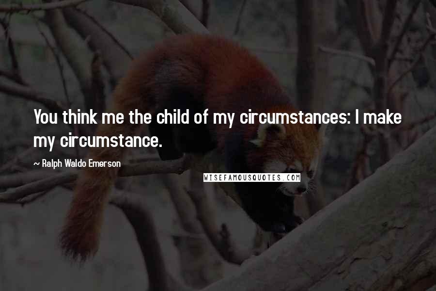 Ralph Waldo Emerson Quotes: You think me the child of my circumstances: I make my circumstance.