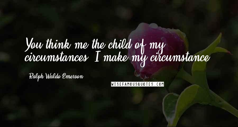 Ralph Waldo Emerson Quotes: You think me the child of my circumstances: I make my circumstance.