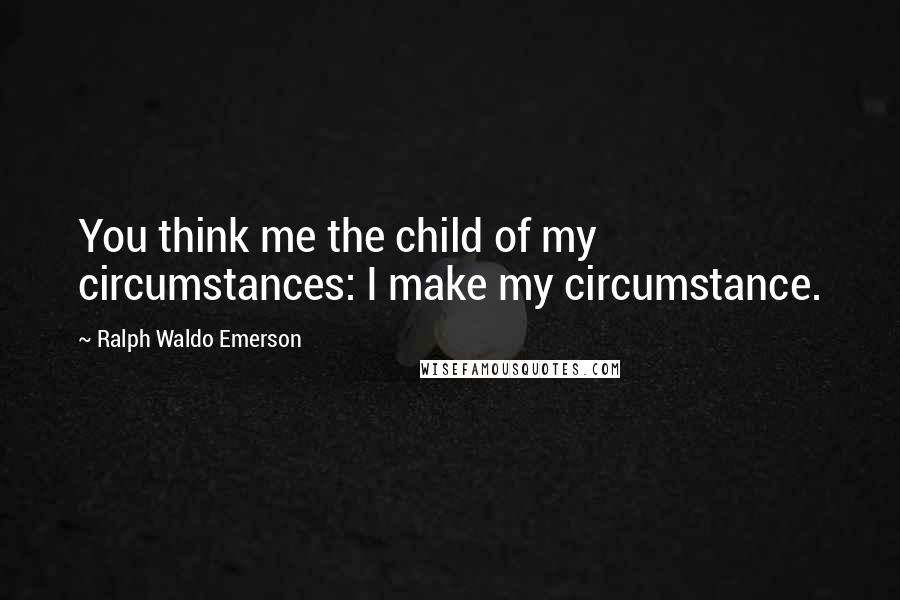 Ralph Waldo Emerson Quotes: You think me the child of my circumstances: I make my circumstance.