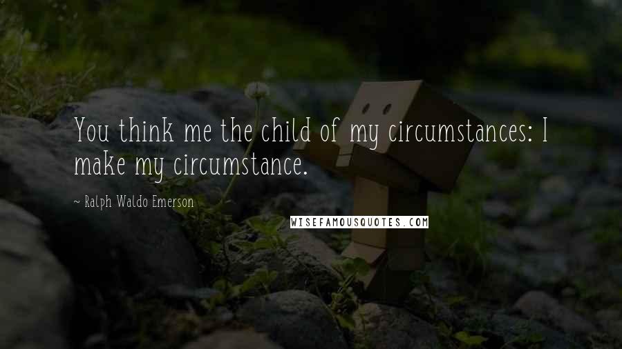 Ralph Waldo Emerson Quotes: You think me the child of my circumstances: I make my circumstance.