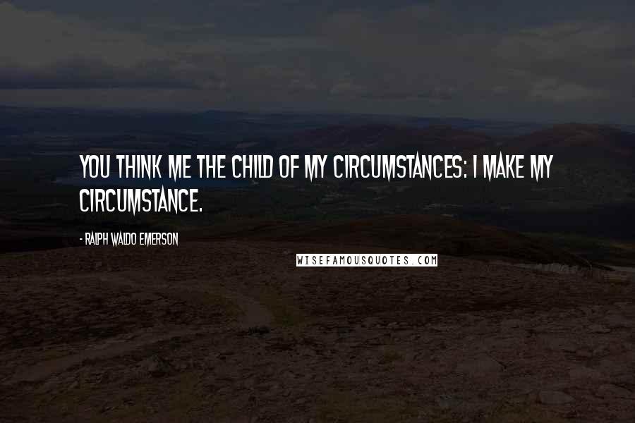 Ralph Waldo Emerson Quotes: You think me the child of my circumstances: I make my circumstance.