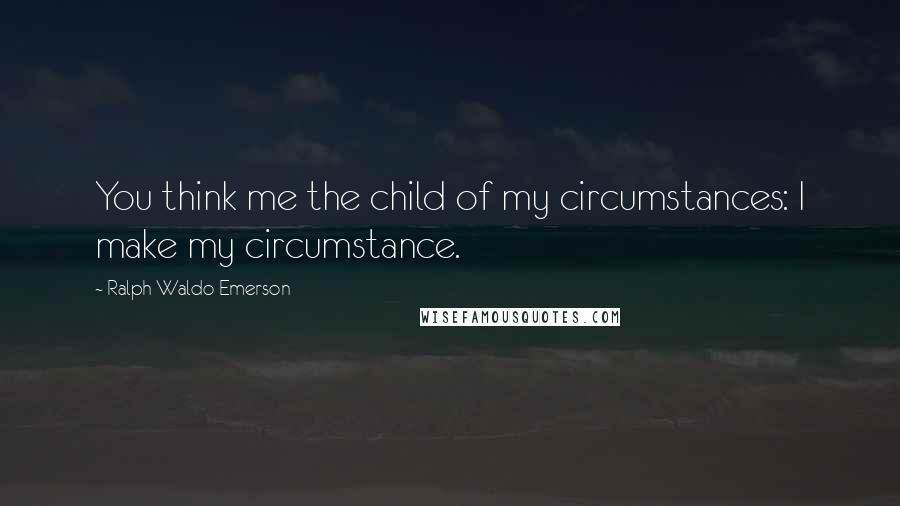Ralph Waldo Emerson Quotes: You think me the child of my circumstances: I make my circumstance.