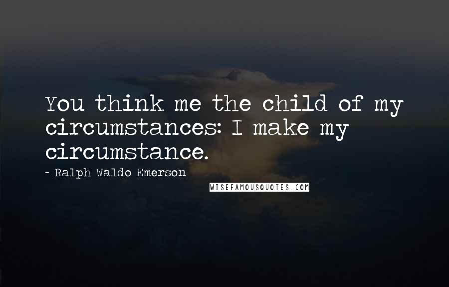 Ralph Waldo Emerson Quotes: You think me the child of my circumstances: I make my circumstance.