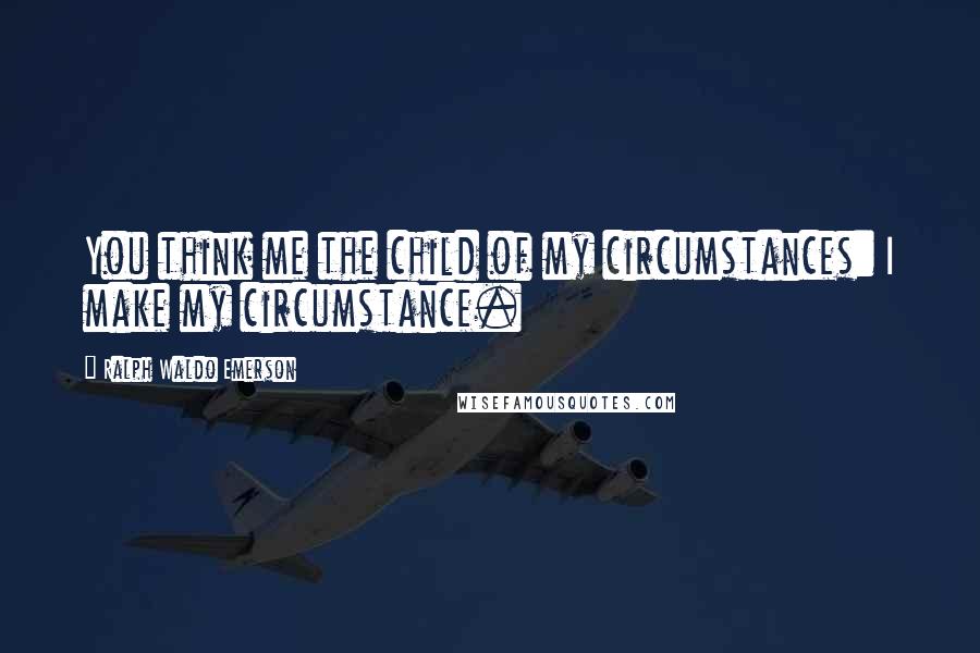 Ralph Waldo Emerson Quotes: You think me the child of my circumstances: I make my circumstance.
