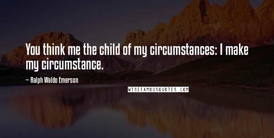 Ralph Waldo Emerson Quotes: You think me the child of my circumstances: I make my circumstance.