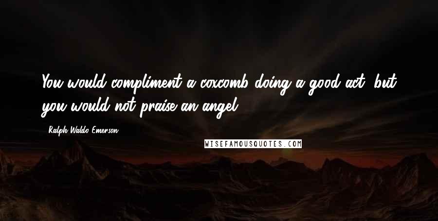 Ralph Waldo Emerson Quotes: You would compliment a coxcomb doing a good act, but you would not praise an angel.