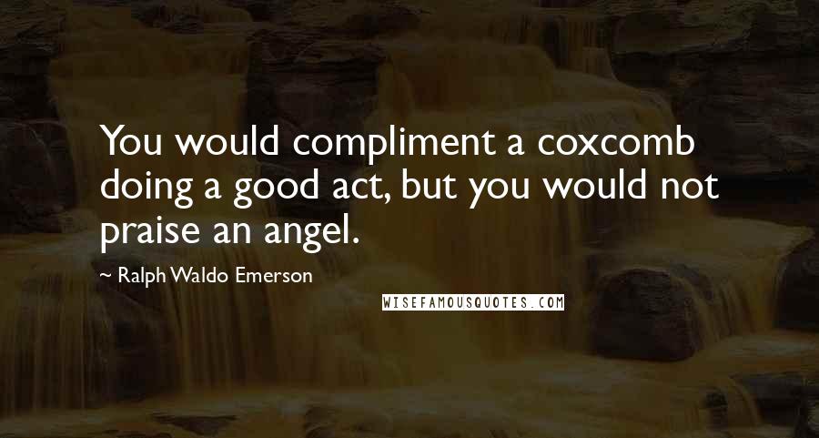 Ralph Waldo Emerson Quotes: You would compliment a coxcomb doing a good act, but you would not praise an angel.