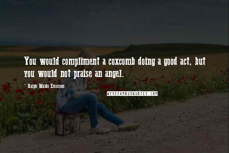 Ralph Waldo Emerson Quotes: You would compliment a coxcomb doing a good act, but you would not praise an angel.