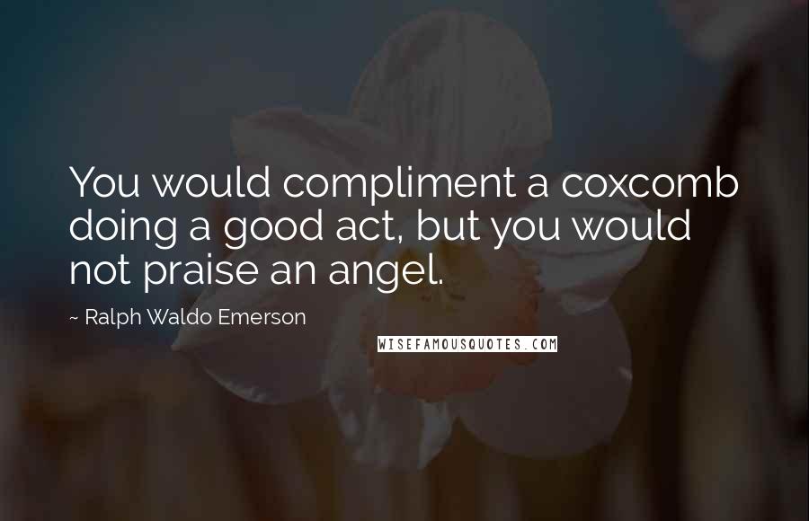 Ralph Waldo Emerson Quotes: You would compliment a coxcomb doing a good act, but you would not praise an angel.