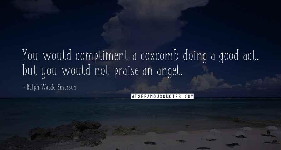 Ralph Waldo Emerson Quotes: You would compliment a coxcomb doing a good act, but you would not praise an angel.