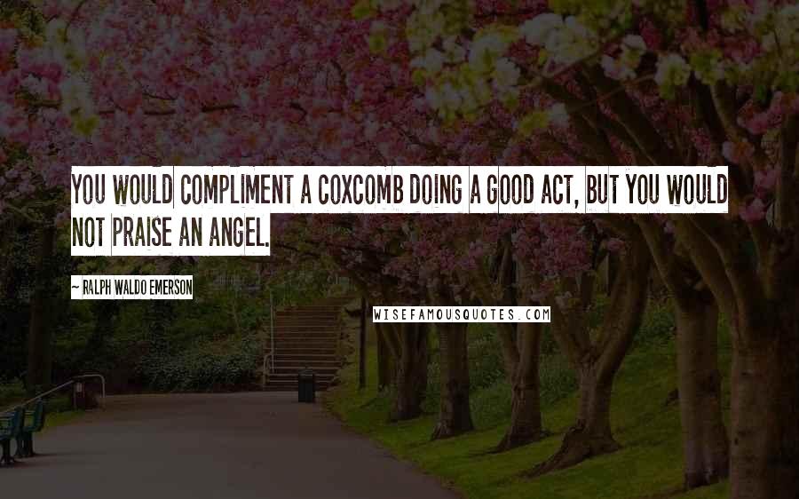 Ralph Waldo Emerson Quotes: You would compliment a coxcomb doing a good act, but you would not praise an angel.