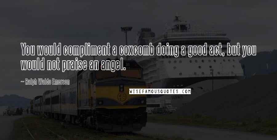 Ralph Waldo Emerson Quotes: You would compliment a coxcomb doing a good act, but you would not praise an angel.