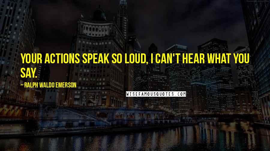 Ralph Waldo Emerson Quotes: Your actions speak so loud, I can't hear what you say.