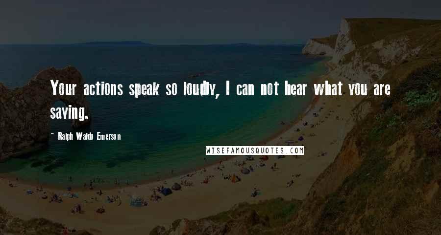 Ralph Waldo Emerson Quotes: Your actions speak so loudly, I can not hear what you are saying.