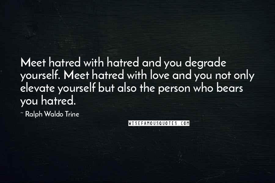 Ralph Waldo Trine Quotes: Meet hatred with hatred and you degrade yourself. Meet hatred with love and you not only elevate yourself but also the person who bears you hatred.