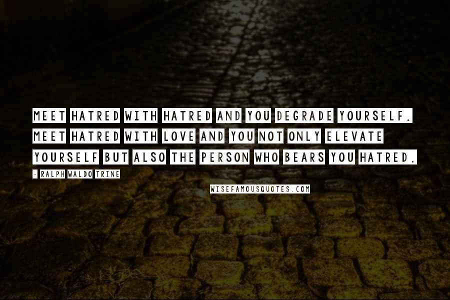 Ralph Waldo Trine Quotes: Meet hatred with hatred and you degrade yourself. Meet hatred with love and you not only elevate yourself but also the person who bears you hatred.