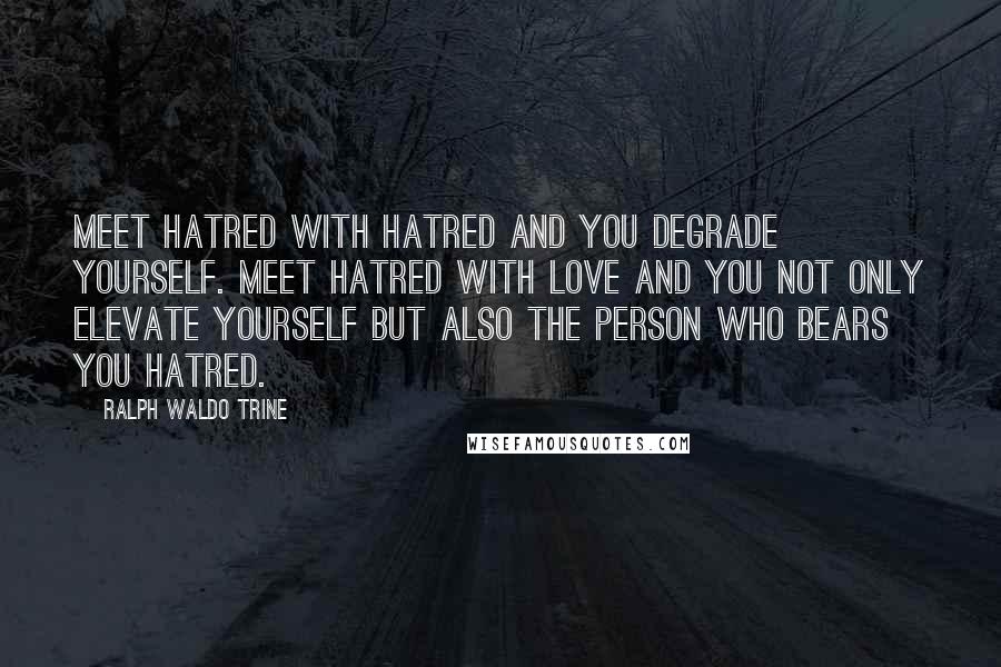 Ralph Waldo Trine Quotes: Meet hatred with hatred and you degrade yourself. Meet hatred with love and you not only elevate yourself but also the person who bears you hatred.