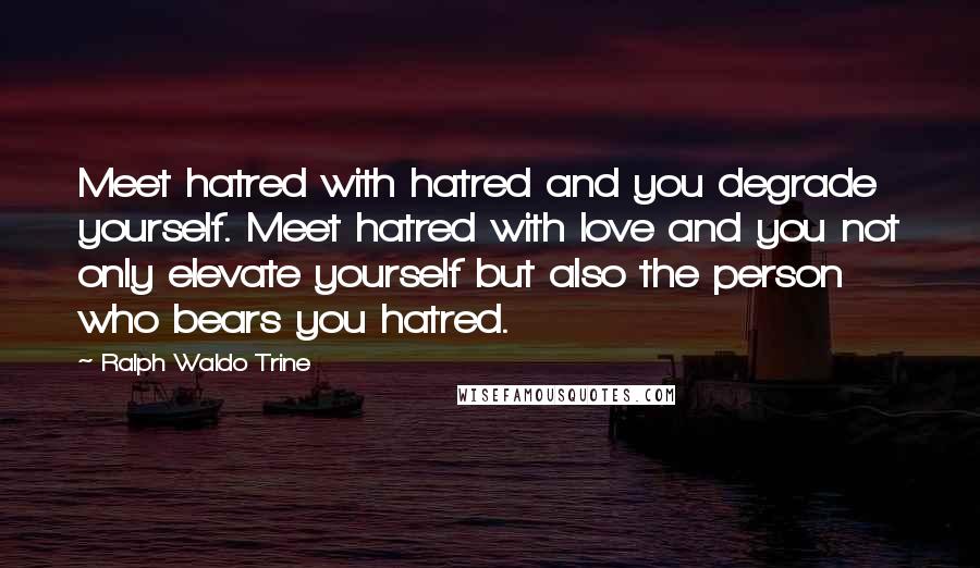 Ralph Waldo Trine Quotes: Meet hatred with hatred and you degrade yourself. Meet hatred with love and you not only elevate yourself but also the person who bears you hatred.