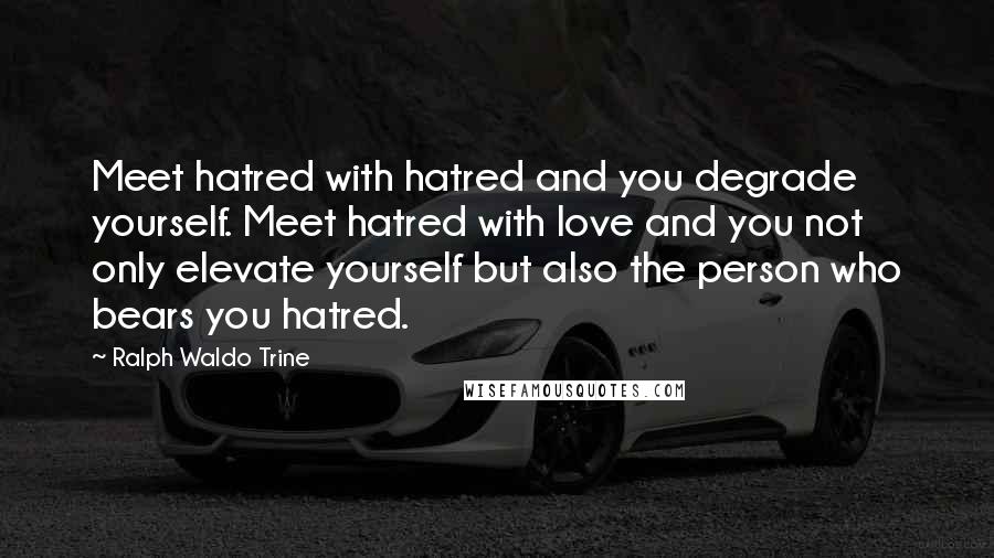 Ralph Waldo Trine Quotes: Meet hatred with hatred and you degrade yourself. Meet hatred with love and you not only elevate yourself but also the person who bears you hatred.