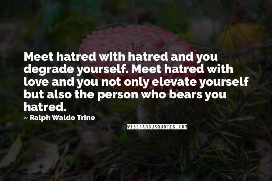 Ralph Waldo Trine Quotes: Meet hatred with hatred and you degrade yourself. Meet hatred with love and you not only elevate yourself but also the person who bears you hatred.