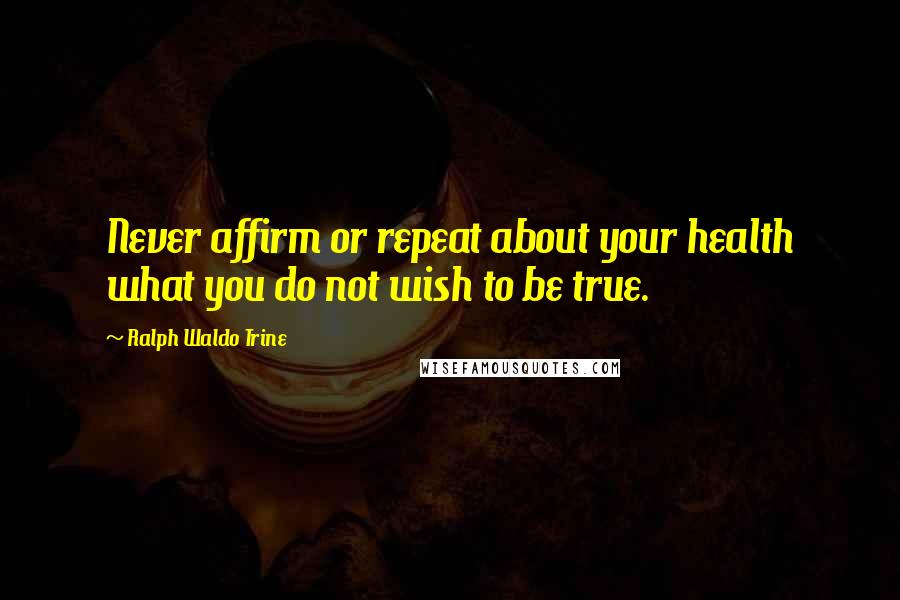 Ralph Waldo Trine Quotes: Never affirm or repeat about your health what you do not wish to be true.